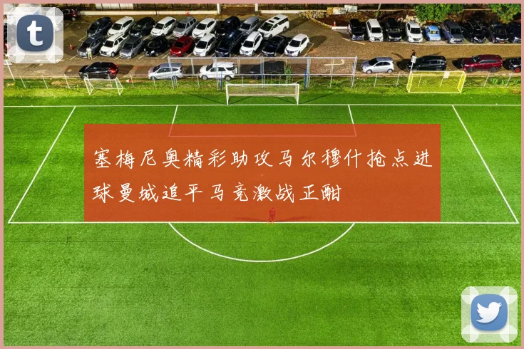 塞梅尼奥精彩助攻马尔穆什抢点进球曼城追平马竞激战正酣
