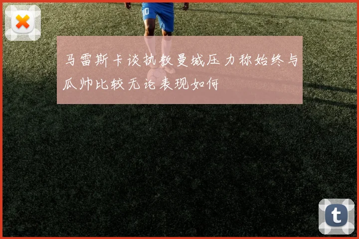 马雷斯卡谈执教曼城压力称始终与瓜帅比较无论表现如何