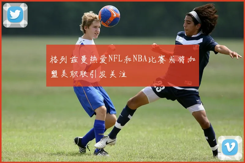 格列兹曼热爱NFL和NBA比赛或将加盟美职联引发关注