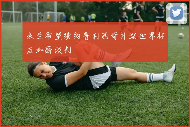 米兰希望续约普利西奇计划世界杯后加薪谈判