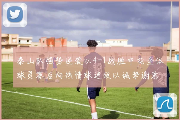 泰山队强势逆袭以4-1战胜申花全体球员赛后向热情球迷致以诚挚谢意
