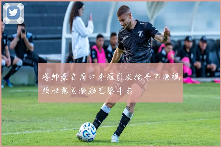 塔帅豪言周六夺冠引发枪手不满视频泄露或激励巴黎斗志