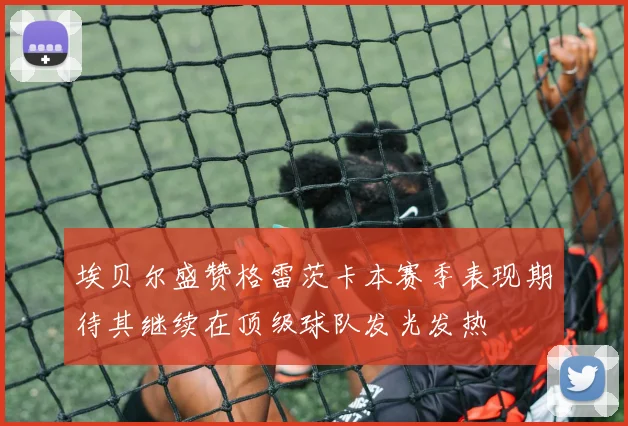 埃贝尔盛赞格雷茨卡本赛季表现期待其继续在顶级球队发光发热