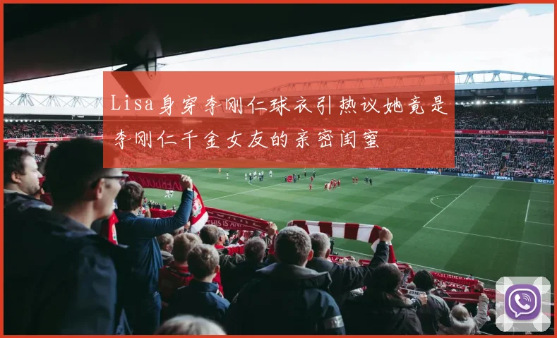 Lisa身穿李刚仁球衣引热议她竟是李刚仁千金女友的亲密闺蜜