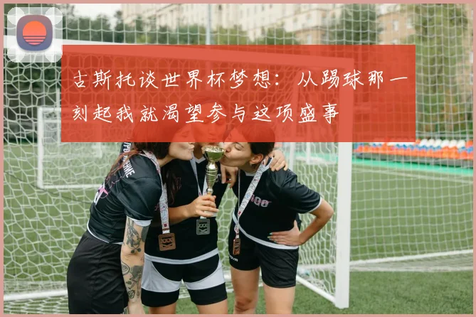 古斯托谈世界杯梦想：从踢球那一刻起我就渴望参与这项盛事