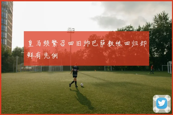 皇马频繁召回旧帅巴萨教练回归却鲜有先例