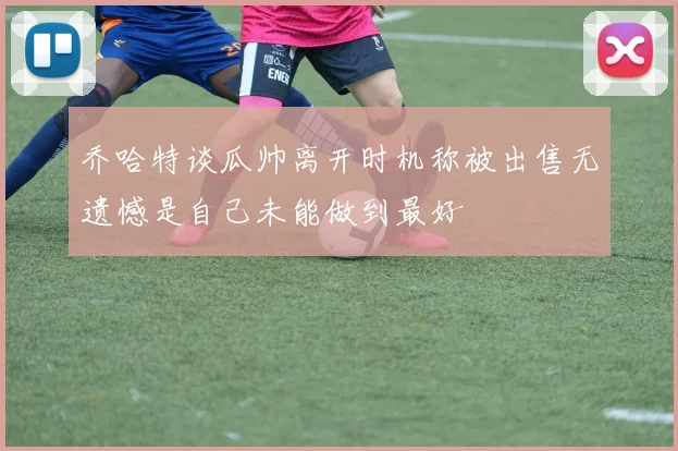 乔哈特谈瓜帅离开时机称被出售无遗憾是自己未能做到最好