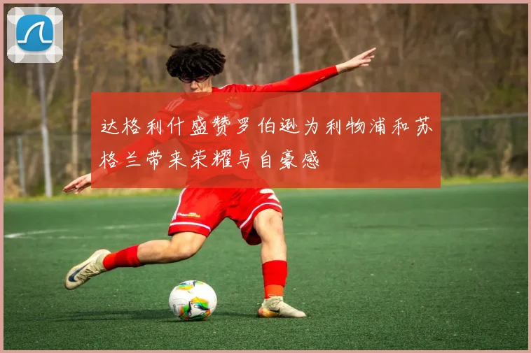 达格利什盛赞罗伯逊为利物浦和苏格兰带来荣耀与自豪感