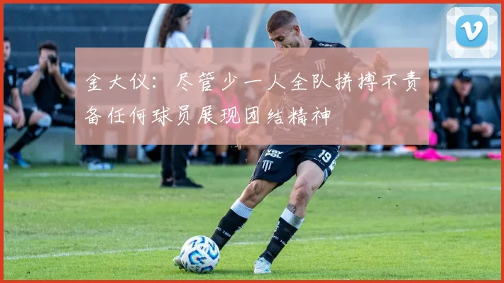 金大仪：尽管少一人全队拼搏不责备任何球员展现团结精神