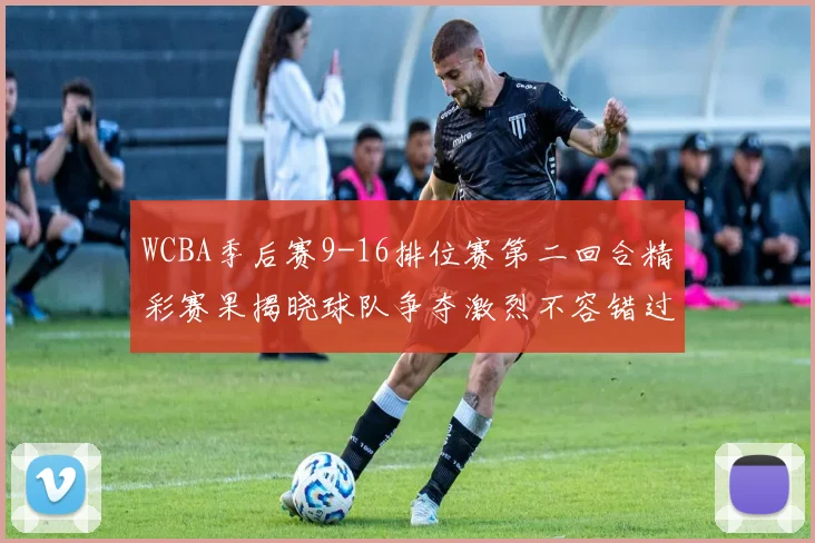 WCBA季后赛9-16排位赛第二回合精彩赛果揭晓球队争夺激烈不容错过