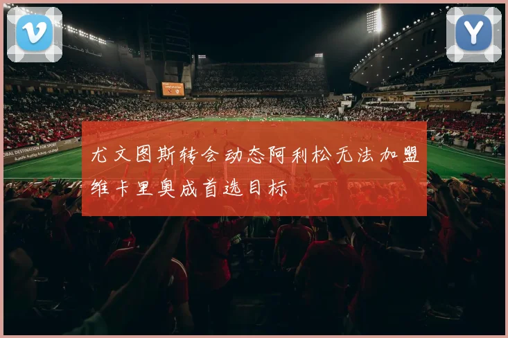 尤文图斯转会动态阿利松无法加盟维卡里奥成首选目标