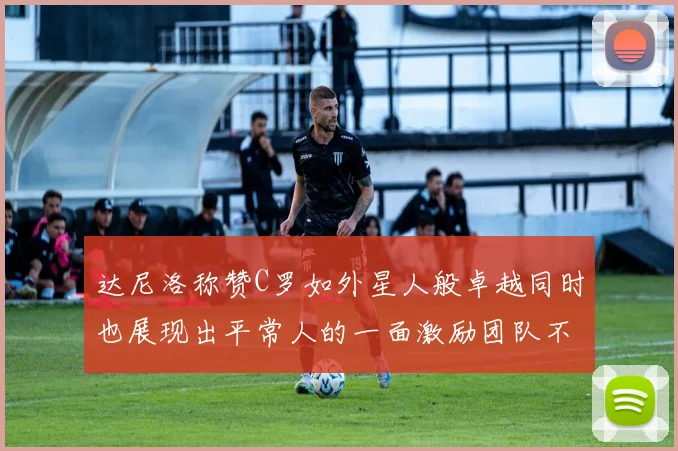达尼洛称赞C罗如外星人般卓越同时也展现出平常人的一面激励团队不断进步