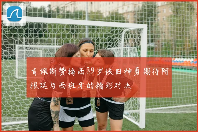 肯佩斯赞梅西39岁依旧神勇期待阿根廷与西班牙的精彩对决