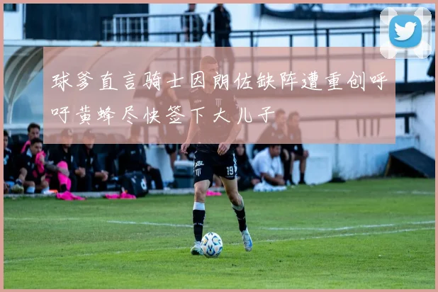 球爹直言骑士因朗佐缺阵遭重创呼吁黄蜂尽快签下大儿子