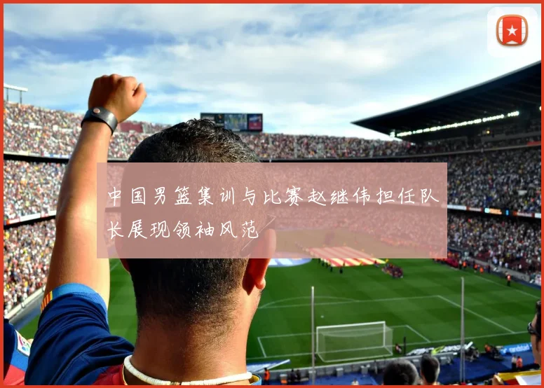 中国男篮集训与比赛赵继伟担任队长展现领袖风范
