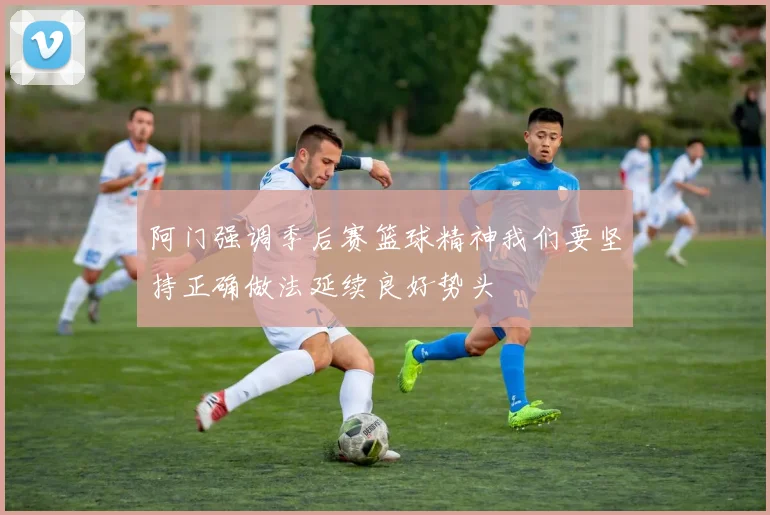 阿门强调季后赛篮球精神我们要坚持正确做法延续良好势头