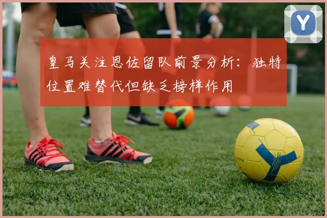 皇马关注恩佐留队前景分析：独特位置难替代但缺乏榜样作用