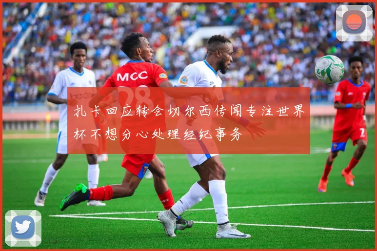 扎卡回应转会切尔西传闻专注世界杯不想分心处理经纪事务