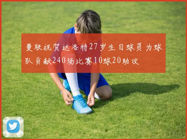 曼联祝贺达洛特27岁生日球员为球队贡献240场比赛10球20助攻