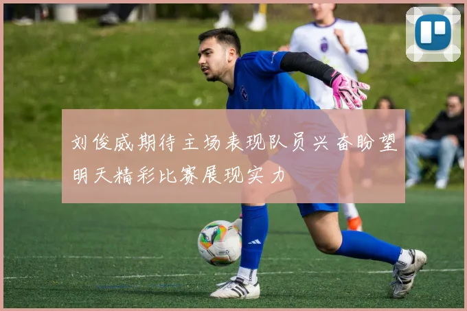 刘俊威期待主场表现队员兴奋盼望明天精彩比赛展现实力