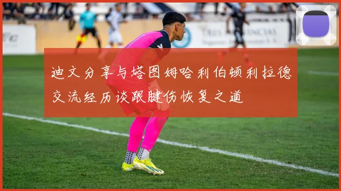 迪文分享与塔图姆哈利伯顿利拉德交流经历谈跟腱伤恢复之道
