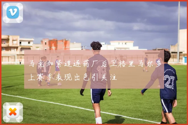 马竞加紧追逐药厂后卫格里马尔多上赛季表现出色引关注