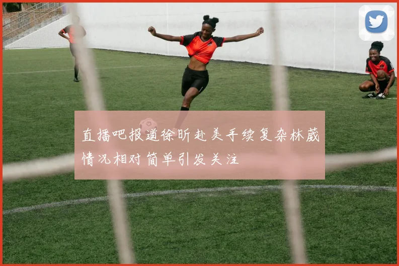 直播吧报道徐昕赴美手续复杂林葳情况相对简单引发关注